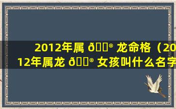 2012年属 💮 龙命格（2012年属龙 💮 女孩叫什么名字好）